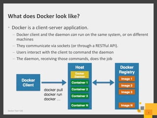 What does Docker look like?
• Docker is a client-server application.
– Docker client and the daemon can run on the same system, or on different
machines
– They communicate via sockets (or through a RESTful API).
– Users interact with the client to command the daemon
– The daemon, receiving those commands, does the job
Docker Tech Talk
5
 