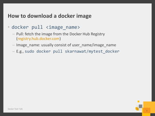How to download a docker image
• docker pull <image_name>
– Pull: fetch the image from the Docker Hub Registry
(registry.hub.docker.com)
– Image_name: usually consist of user_name/image_name
– E.g., sudo docker pull skarnawat/mytest_docker
Docker Tech Talk
7
 