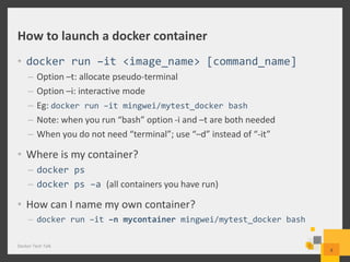 How to launch a docker container
• docker run –it <image_name> [command_name]
– Option –t: allocate pseudo-terminal
– Option –i: interactive mode
– Eg: docker run –it mingwei/mytest_docker bash
– Note: when you run “bash” option -i and –t are both needed
– When you do not need “terminal”; use “–d” instead of “-it”
• Where is my container?
– docker ps
– docker ps –a (all containers you have run)
• How can I name my own container?
– docker run –it –n mycontainer mingwei/mytest_docker bash
Docker Tech Talk
8
 