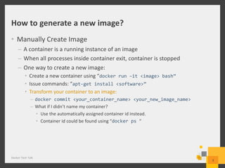 How to generate a new image?
• Manually Create Image
– A container is a running instance of an image
– When all processes inside container exit, container is stopped
– One way to create a new image:
• Create a new container using “docker run –it <image> bash”
• Issue commands: “apt-get install <software>”
• Transform your container to an image:
– docker commit <your_container_name> <your_new_image_name>
– What if I didn’t name my container?
• Use the automatically assigned container id instead.
• Container id could be found using “docker ps “
Docker Tech Talk
9
 