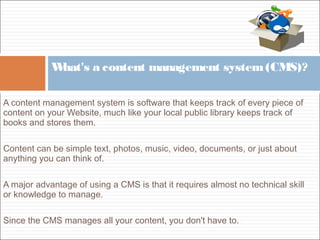 A content management system is software that keeps track of every piece of
content on your Website, much like your local public library keeps track of
books and stores them.
Content can be simple text, photos, music, video, documents, or just about
anything you can think of.
A major advantage of using a CMS is that it requires almost no technical skill
or knowledge to manage.
Since the CMS manages all your content, you don't have to.
What's a content management system(CMS)?
 