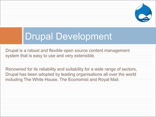 Drupal is a robust and flexible open source content management
system that is easy to use and very extensible.
Renowned for its reliability and suitability for a wide range of sectors,
Drupal has been adopted by leading organisations all over the world
including The White House, The Economist and Royal Mail.
Drupal Development
 