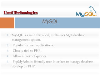 Used TechnologiesUsed Technologies
MySQL
1. MySQL is a multithreaded, multi-user SQL database
management system.
2. Popular for web applications.
3. Closely tied to PHP.
4. Allow all sort of queries.
5. PhpMyAdmin: friendly user interface to manage database
develop on PHP.
 
