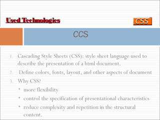 Used TechnologiesUsed Technologies
CCS
1. Cascading Style Sheets (CSS): style sheet language used to
describe the presentation of a html document.
2. Define colors, fonts, layout, and other aspects of document
3. Why CSS?
• more flexibility
• control the specification of presentational characteristics
• reduce complexity and repetition in the structural
content.
 