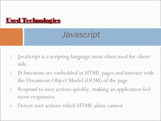Used TechnologiesUsed Technologies
Javascript
1. JavaScript is a scripting language most often used for client-
side.
2. JS functions are embedded in HTML pages and interact with
the Document Object Model (DOM) of the page
3. Respond to user actions quickly, making an application feel
more responsive
4. Detect user actions which HTML alone cannot
 