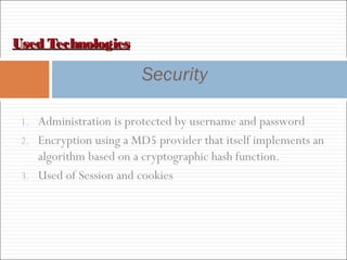 Used TechnologiesUsed Technologies
Security
1. Administration is protected by username and password
2. Encryption using a MD5 provider that itself implements an
algorithm based on a cryptographic hash function.
3. Used of Session and cookies
 
