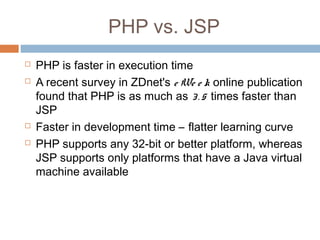 PHP vs. JSP
 PHP is faster in execution time
 A recent survey in ZDnet's e We e k online publication
found that PHP is as much as 3. 5 times faster than
JSP
 Faster in development time – flatter learning curve
 PHP supports any 32-bit or better platform, whereas
JSP supports only platforms that have a Java virtual
machine available
 