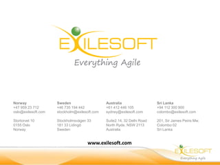 Norway
+47 959 23 712
oslo@exilesoft.com
Stortorvet 10
0155 Oslo
Norway
Sweden
+46 735 194 442
stockholm@exilesoft.com
Stockholmsvägen 33
181 33 Lidingö
Sweden
Australia
+61 412 446 105
sydney@exilesoft.com
Suite2.14, 32 Delhi Road
North Ryde, NSW 2113
Australia
Sri Lanka
+94 112 300 900
colombo@exilesoft.com
201, Sir James Peiris Mw.
Colombo 02
Sri Lanka
www.exilesoft.com
 
