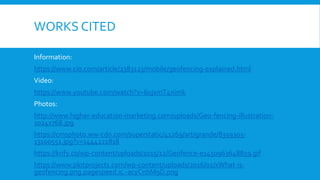 WORKS CITED
Information:
https://www.cio.com/article/2383123/mobile/geofencing-explained.html
Video:
https://www.youtube.com/watch?v=6ujxmT4nimk
Photos:
http://www.higher-education-marketing.com/uploads/Geo-fencing-illustration-
1024x768.jpg
https://cmsphoto.ww-cdn.com/superstatic/41269/art/grande/8359303-
13100551.jpg?v=1444222818
https://krify.co/wp-content/uploads/2015/12/Geofence-e1450963648859.gif
https://www.plotprojects.com/wp-content/uploads/2016/02/xWhat-is-
geofencing.png.pagespeed.ic.-acyCnbM9D.png
 