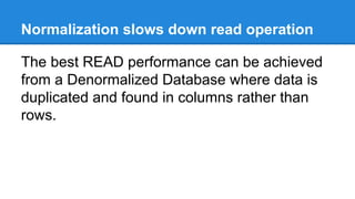 Normalization slows down read operation 
The best READ performance can be achieved 
from a Denormalized Database where data is 
duplicated and found in columns rather than 
rows. 
 