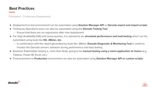 23
Best Practices
● Deployment to test environment can be automated using Solution Manager API or Denodo export and import scripts
● Testing by Operations team can also be automated using the Denodo Testing Tool
○ Ensure that there are no regressions after new deployment
● For High Availability (HA) and heavy queries, it is advised to do simulated performance and load testing which can be
automated using tools like K6, JMeter, etc.
○ In combination with the report generated by tools like JMeter, Denodo Diagnostic & Monitoring Tool is useful to
monitor the Denodo servers’ behavior during performance and load testing.
● Business Stakeholder testing is, more than likely, going to be manual testing using a client application of choice (e.g.
Tableau, Power BI, Excel, etc.)
● Final promotion to Production environment can also be automated using Solution Manager API or custom scripts.
Promotion - Continuous Deployment
 