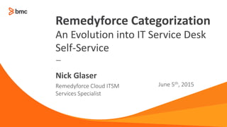 —
Remedyforce Cloud ITSM
Services Specialist
June 5th, 2015
Nick Glaser
Remedyforce Categorization
An Evolution into IT Service Desk
Self-Service
 