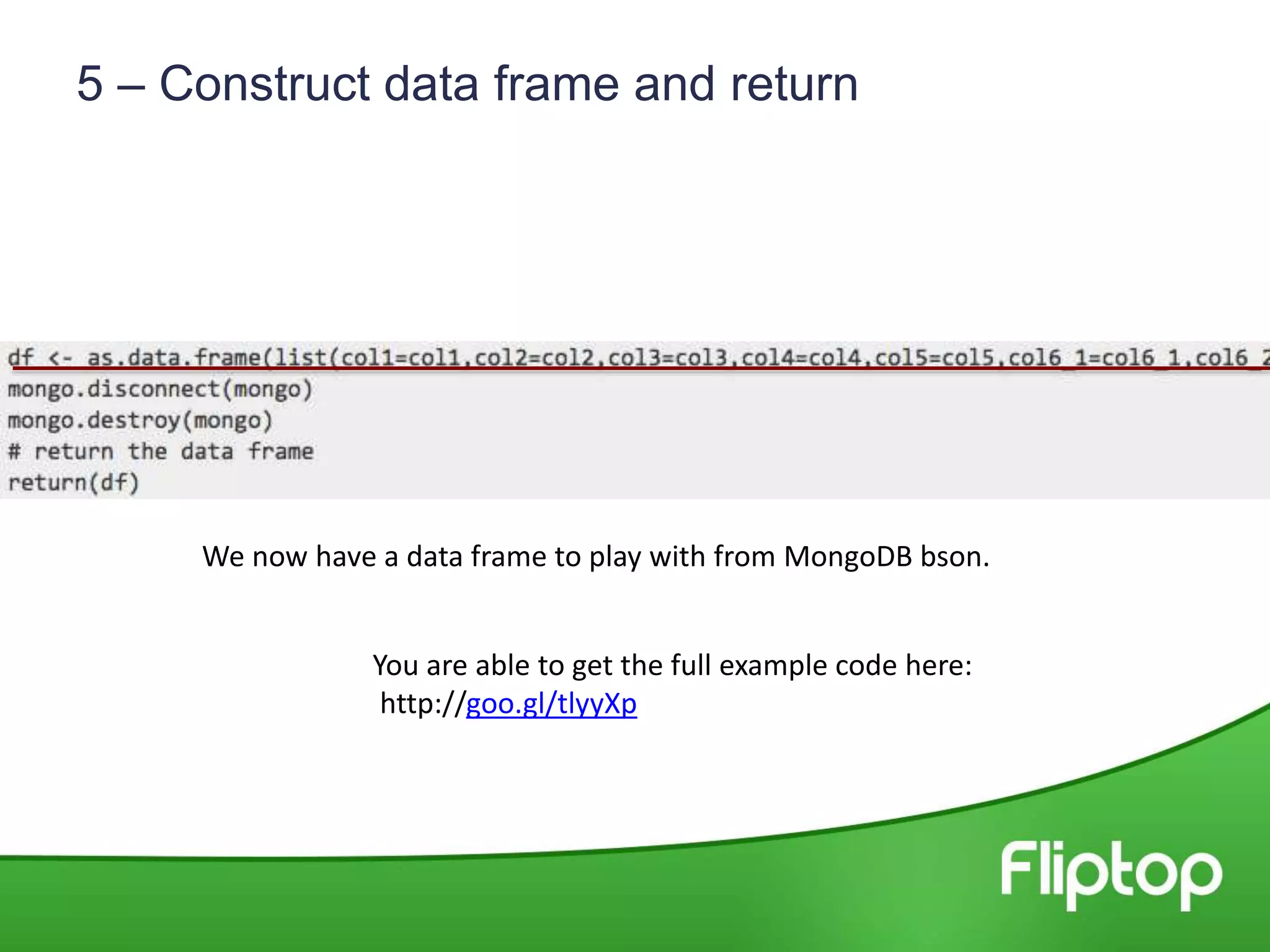 5 – Construct data frame and return
You are able to get the full example code here:
http://goo.gl/tlyyXp
We now have a data frame to play with from MongoDB bson.
 
