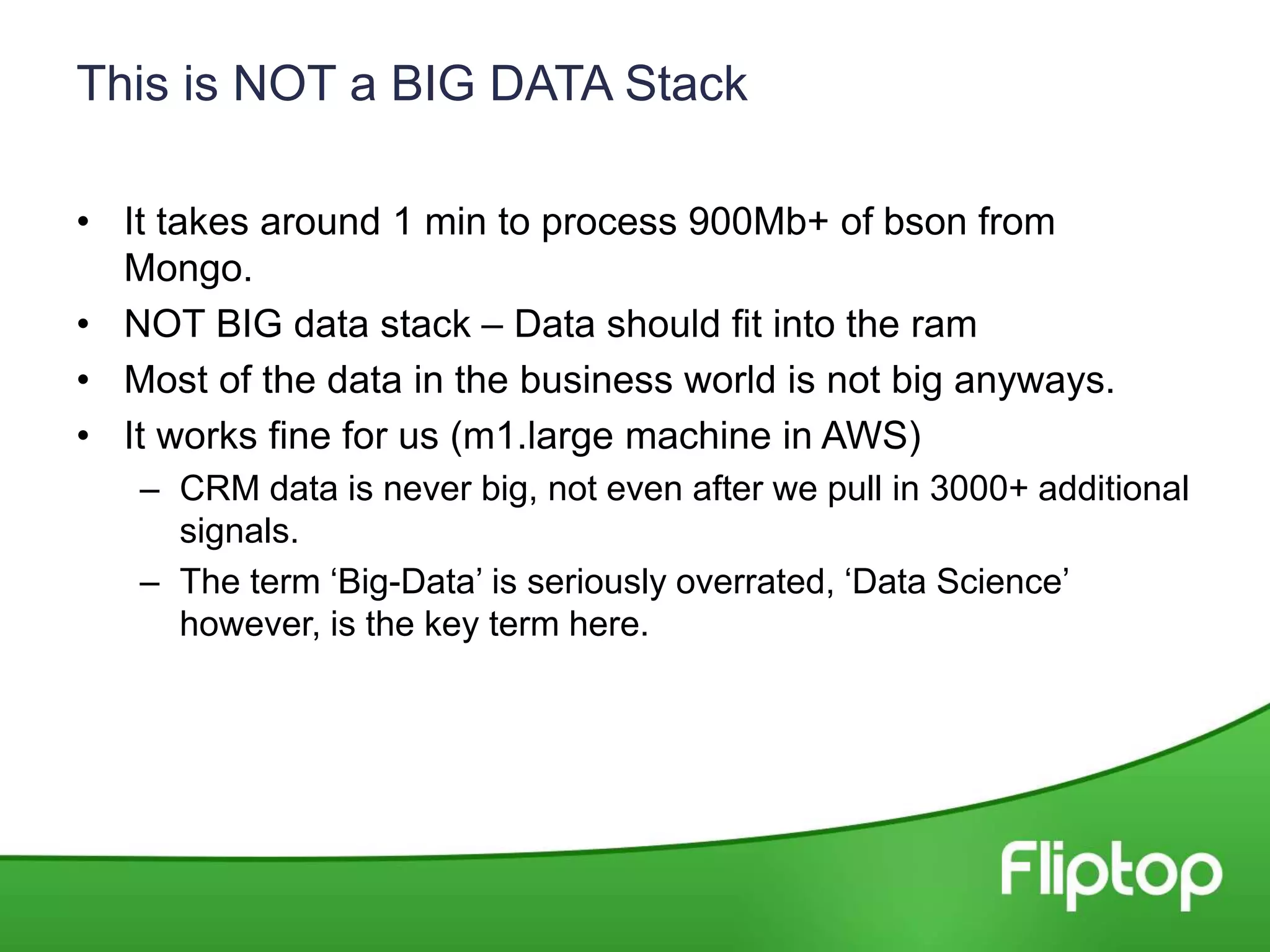 This is NOT a BIG DATA Stack
• It takes around 1 min to process 900Mb+ of bson from
Mongo.
• NOT BIG data stack – Data should fit into the ram
• Most of the data in the business world is not big anyways.
• It works fine for us (m1.large machine in AWS)
– CRM data is never big, not even after we pull in 3000+ additional
signals.
– The term ‘Big-Data’ is seriously overrated, ‘Data Science’
however, is the key term here.
 