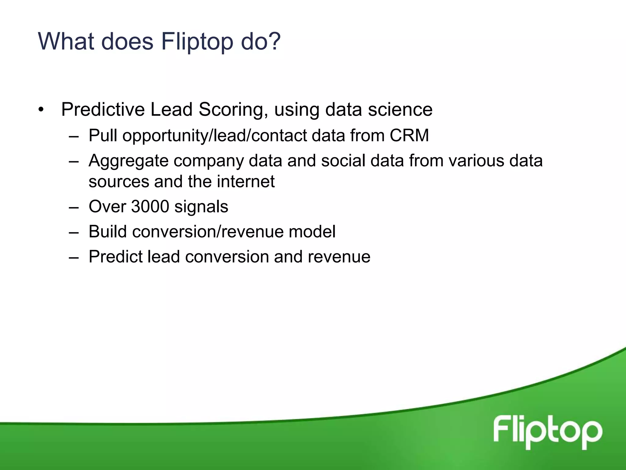 What does Fliptop do?
• Predictive Lead Scoring, using data science
– Pull opportunity/lead/contact data from CRM
– Aggregate company data and social data from various data
sources and the internet
– Over 3000 signals
– Build conversion/revenue model
– Predict lead conversion and revenue
 