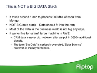 This is NOT a BIG DATA Stack
• It takes around 1 min to process 900Mb+ of bson from
Mongo.
• NOT BIG data stack – Data should fit into the ram
• Most of the data in the business world is not big anyways.
• It works fine for us (m1.large machine in AWS)
– CRM data is never big, not even after we pull in 3000+ additional
signals.
– The term ‘Big-Data’ is seriously overrated, ‘Data Science’
however, is the key term here.
 