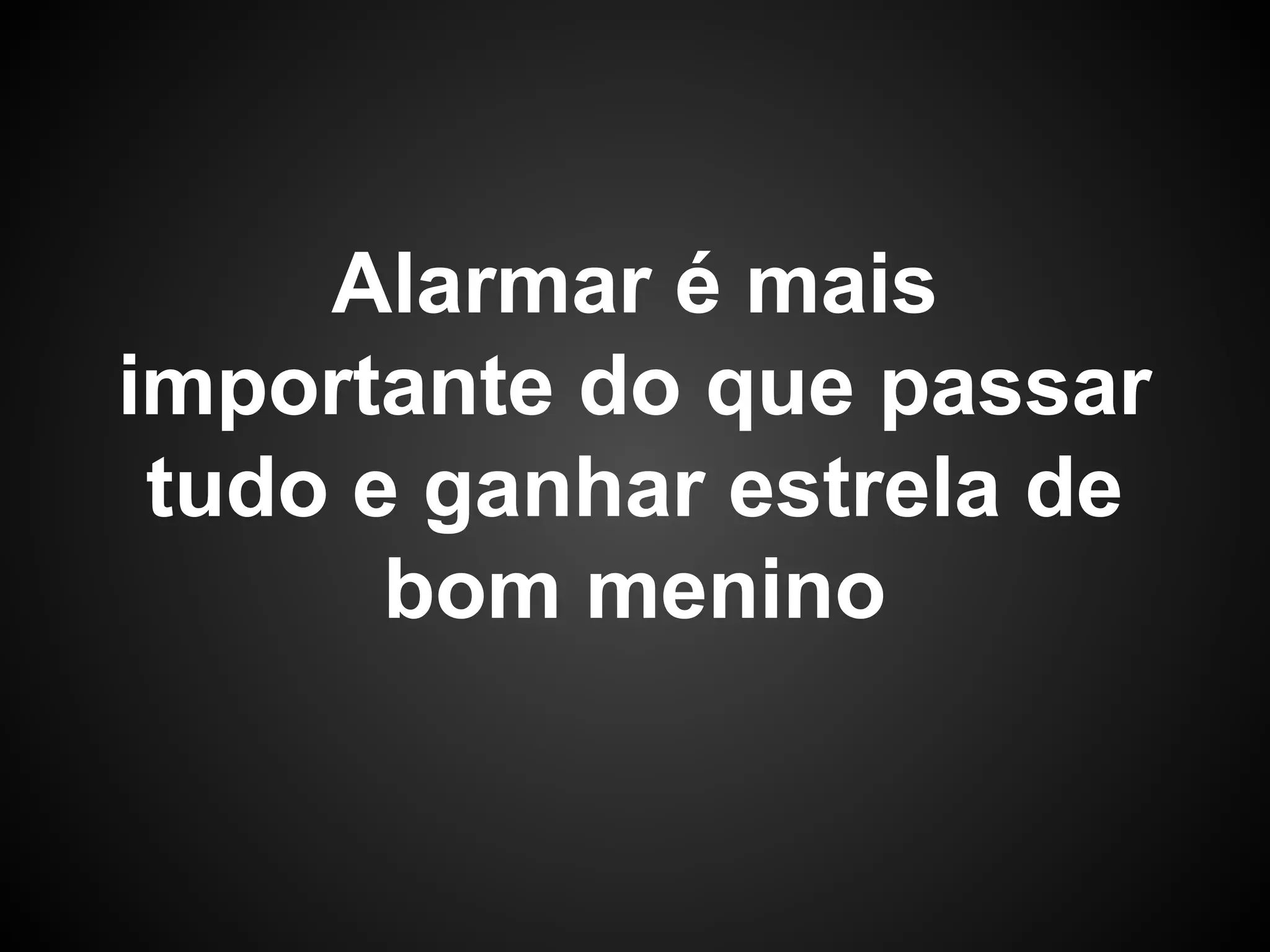 Alarmar é mais
importante do que passar
tudo e ganhar estrela de
bom menino
 