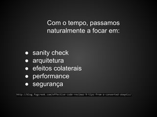 Com o tempo, passamos
naturalmente a focar em:
● sanity check
● arquitetura
● efeitos colaterais
● performance
● segurança
http://blog.fogcreek.com/effective-code-reviews-9-tips-from-a-converted-skeptic/
 