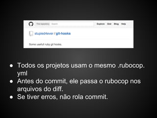 ● Todos os projetos usam o mesmo .rubocop.
yml
● Antes do commit, ele passa o rubocop nos
arquivos do diff.
● Se tiver erros, não rola commit.
 