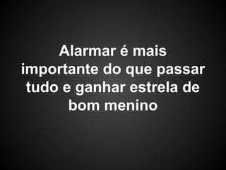 Alarmar é mais
importante do que passar
tudo e ganhar estrela de
bom menino
 