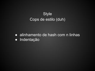 Style
Cops de estilo (duh)
● alinhamento de hash com n linhas
● Indentação
 