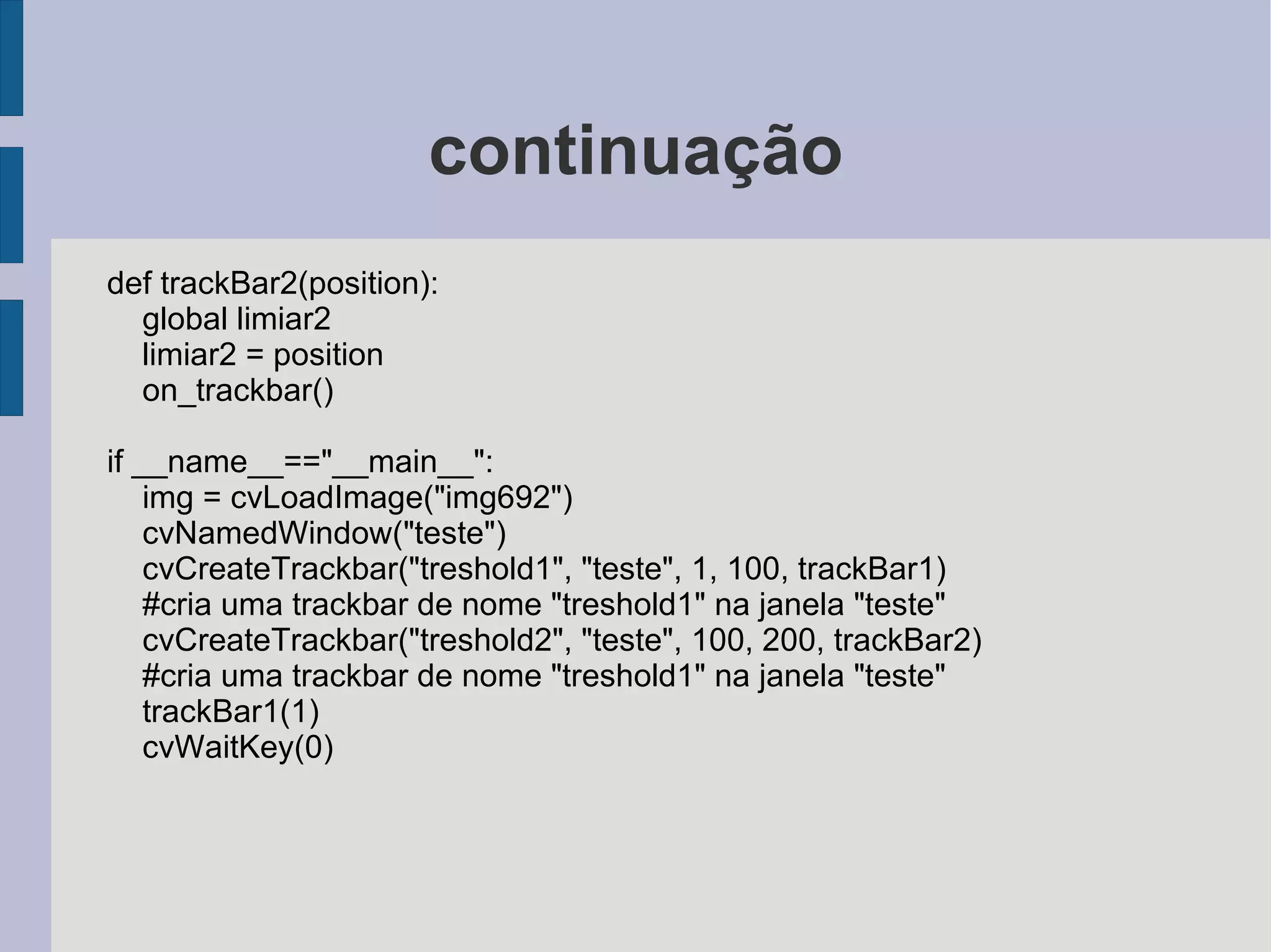 Mostrando uma imagem # -*- coding: utf-8 -*-  from opencv.cv import * #importa o modulo cv from opencv.highgui import * #importa o modulo highgui img = cvLoadImage("figura.bmp") #carrega uma imagem(figura.bmp) para a #variavel img cvNamedWindow("teste") #cria uma janela com o nome de "teste" cvShowImage("teste", img) #mostra a imagem contida em "img" na janela "teste" cvWaitKey(0) #espera até que se aperte alguma tecla 