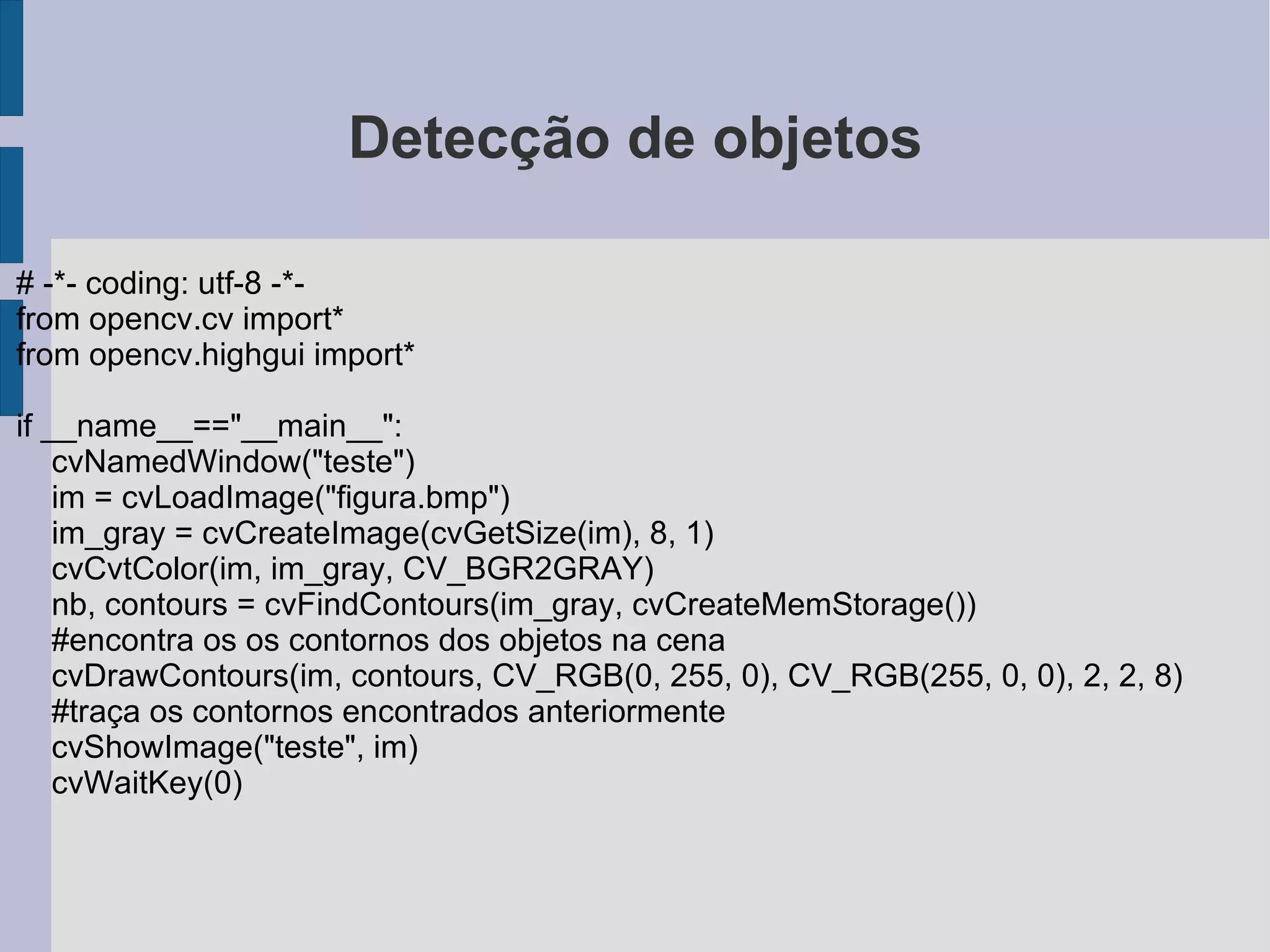Exibindo um vídeo # -*- coding: utf-8 -*-  from opencv.cv import *  from opencv.highgui import *  c = 't' #inicializa a variavel "c" capture = cvCreateFileCapture("video.flv") #carrega o video "fifa.flv" na variavel capture  frame = cvQueryFrame(capture) #extrai o primeiro frame do vídeo e armazena em "frame"  cvNamedWindow("janela") while not(frame is None) and (c!='e'):#cria um loop que ira atualizar os frames mostrados cvShowImage("janela", frame) c = cvWaitKey(30) frame = cvQueryFrame(capture) 