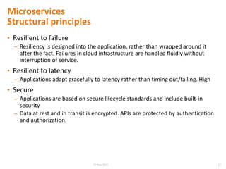 Microservices
Structural principles
• Resilient to failure
– Resiliency is designed into the application, rather than wrapped around it
after the fact. Failures in cloud infrastructure are handled fluidly without
interruption of service.
• Resilient to latency
– Applications adapt gracefully to latency rather than timing out/failing. High
• Secure
– Applications are based on secure lifecycle standards and include built-in
security
– Data at rest and in transit is encrypted. APIs are protected by authentication
and authorization.
1215 May 2015
 