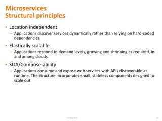 • Location independent
– Applications discover services dynamically rather than relying on hard-coded
dependencies
• Elastically scalable
– Applications respond to demand levels, growing and shrinking as required, in
and among clouds
• SOA/Compose-ability
– Applications consume and expose web services with APIs discoverable at
runtime. The structure incorporates small, stateless components designed to
scale out
Microservices
Structural principles
1315 May 2015
 