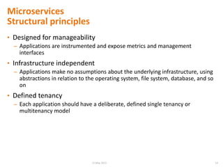 • Designed for manageability
– Applications are instrumented and expose metrics and management
interfaces
• Infrastructure independent
– Applications make no assumptions about the underlying infrastructure, using
abstractions in relation to the operating system, file system, database, and so
on
• Defined tenancy
– Each application should have a deliberate, defined single tenancy or
multitenancy model
Microservices
Structural principles
1415 May 2015
 