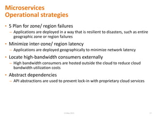 Microservices
Operational strategies
• 5 Plan for zone/ region failures
– Applications are deployed in a way that is resilient to disasters, such as entire
geographic zone or region failures
• Minimize inter-zone/ region latency
– Applications are deployed geographically to minimize network latency
• Locate high-bandwidth consumers externally
– High bandwidth consumers are hosted outside the cloud to reduce cloud
bandwidth utilization costs
• Abstract dependencies
– API abstractions are used to prevent lock-in with proprietary cloud services
1715 May 2015
 