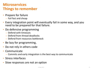 Microservices
Things to remember
• Prepare for failure
– Fail fast and cheap
• Every integration point will eventually fail in some way, and you
need to be prepared for that failure.
• Do defensive programming
– Defend with timeouts
– Defend from thread deadlocks
– Defend from resources bottleneck
• Be lazy for programming,
• Do not rely in others code
• Communicate
– Commits and early integration is the best way to communicate
• Stress interfaces
• Slow responses are not an option
2115 May 2015
 