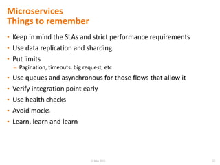 • Keep in mind the SLAs and strict performance requirements
• Use data replication and sharding
• Put limits
– Pagination, timeouts, big request, etc
• Use queues and asynchronous for those flows that allow it
• Verify integration point early
• Use health checks
• Avoid mocks
• Learn, learn and learn
Microservices
Things to remember
2215 May 2015
 
