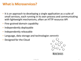 What is Microservices?
• It is an approach to developing a single application as a suite of
small services, each running in its own process and communicating
with lightweight mechanisms, often an HTTP resource API
• Fine-grained domain capability
• Independently deployable
• Independently releasable
• Language, data storage and technologies agnostic
• Designed for the Cloud
415 May 2015
 
