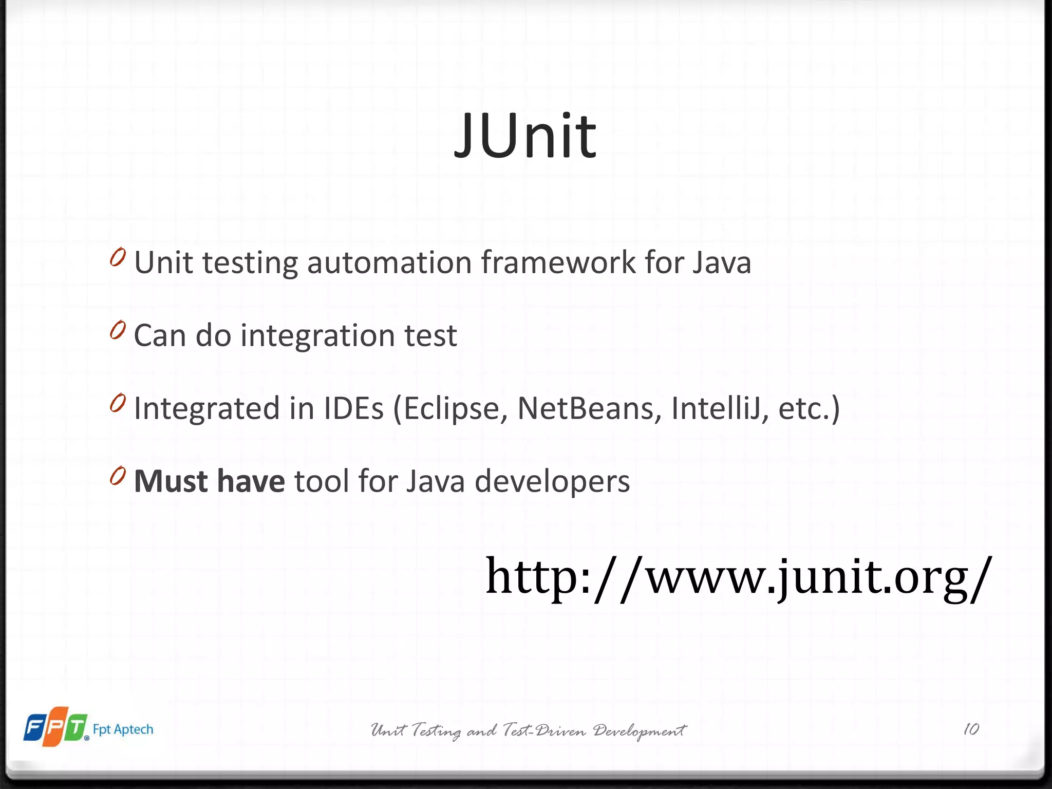 JUnit Unit testing automation framework for Java Can do integration test Integrated in IDEs (Eclipse, NetBeans, IntelliJ, etc.) Must have  tool for Java developers Unit Testing and Test-Driven Development http://www.junit.org/ 
