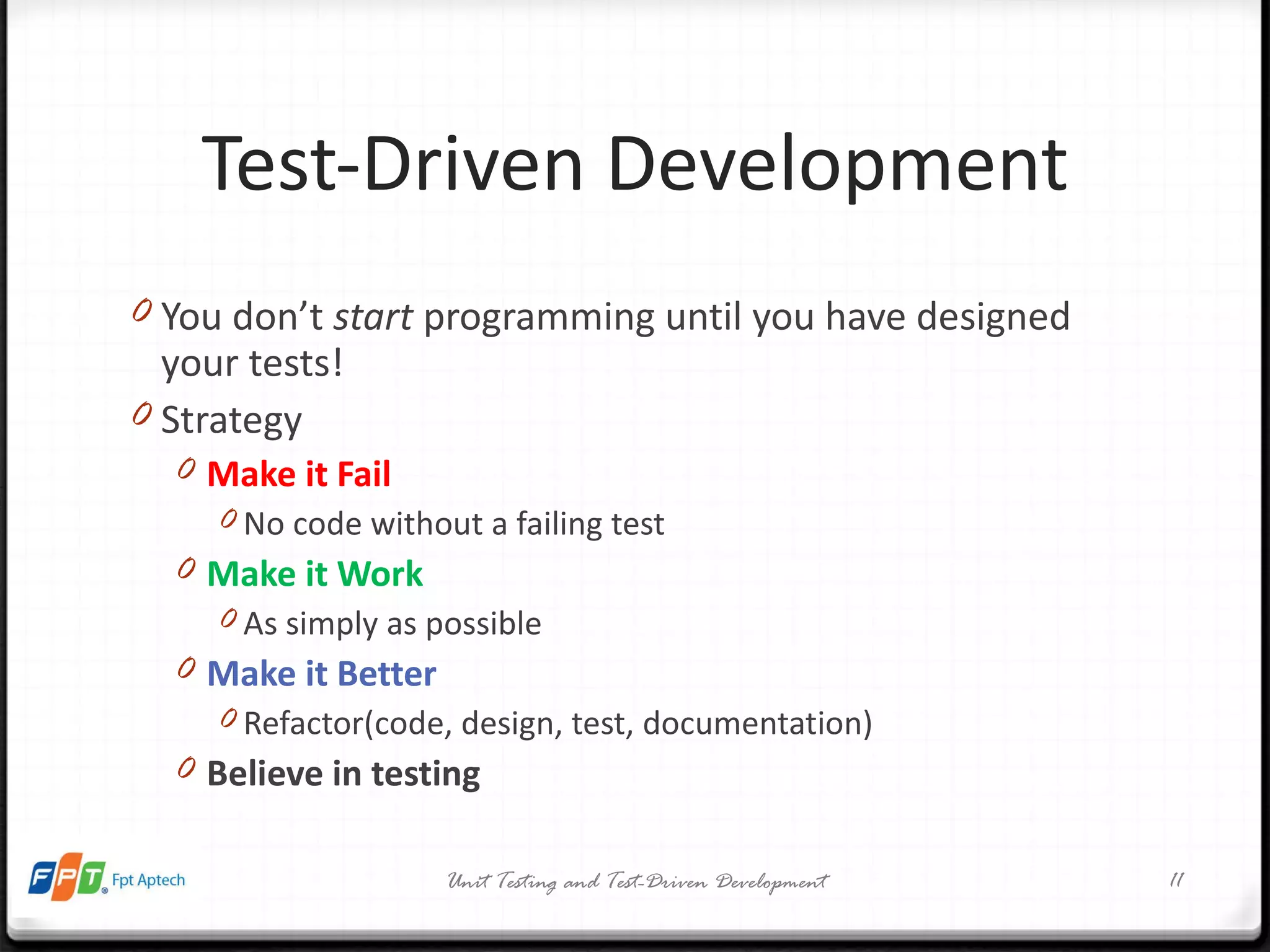 Test-Driven Development You don’t  start  programming until you have designed your tests! Strategy Make it Fail No code without a failing test Make it Work As simply as possible Make it Better Refactor(code, design, test, documentation) Believe in testing Unit Testing and Test-Driven Development 