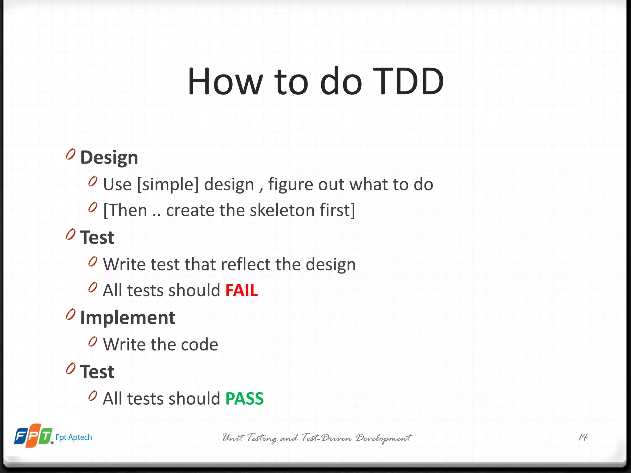 How to do TDD Design Use [simple] design , figure out what to do [Then .. create the skeleton first] Test Write test that reflect the design All tests should  FAIL Implement Write the code Test All tests should  PASS Unit Testing and Test-Driven Development 