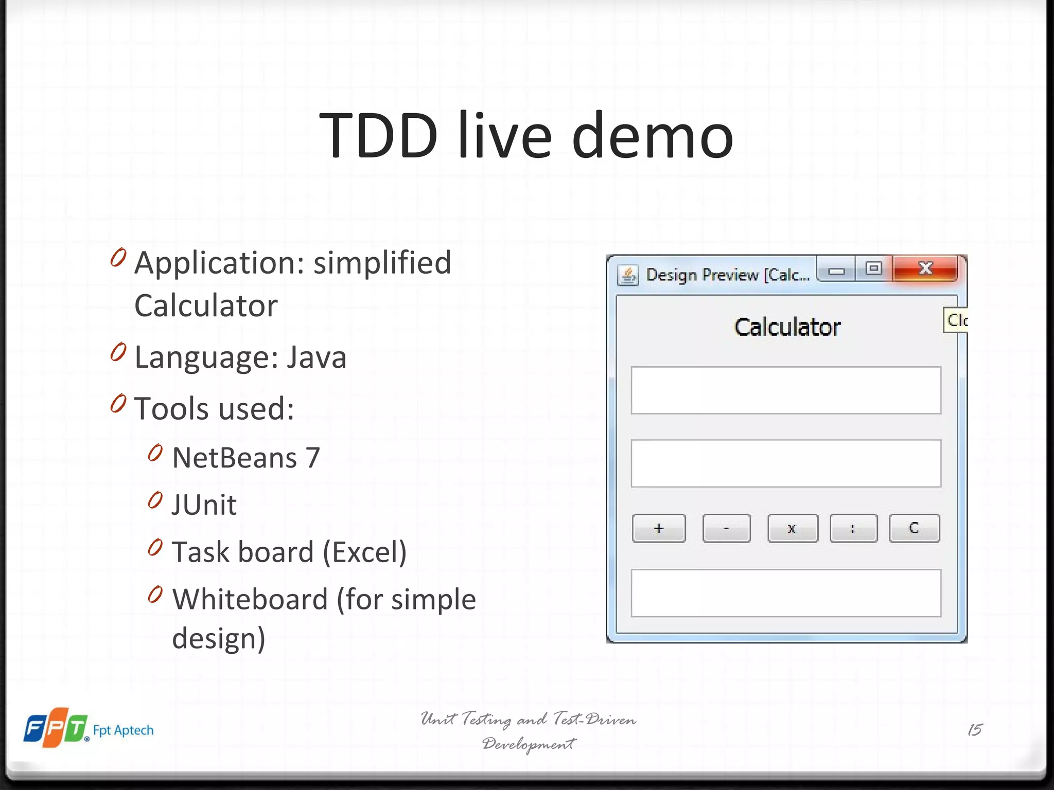 TDD live demo Application: simplified Calculator Language: Java Tools used: NetBeans 7 JUnit Task board (Excel) Whiteboard (for simple design) Unit Testing and Test-Driven Development 