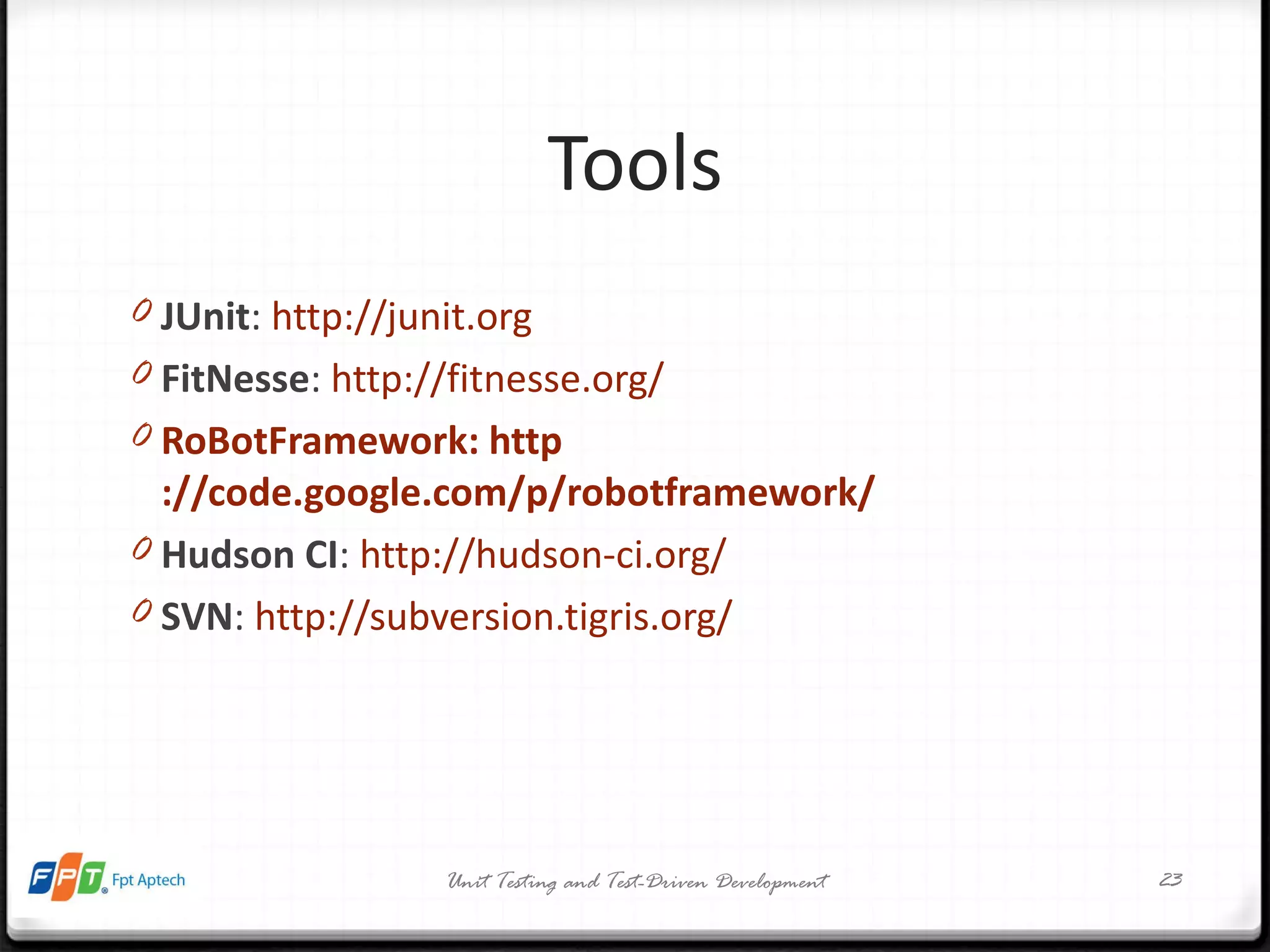 Tools JUnit :  http://junit.org   FitNesse :  http://fitnesse.org /   RoBotFramework:  http ://code.google.com/p/robotframework /   Hudson CI :  http://hudson-ci.org /   SVN :  http://subversion.tigris.org /   Unit Testing and Test-Driven Development 