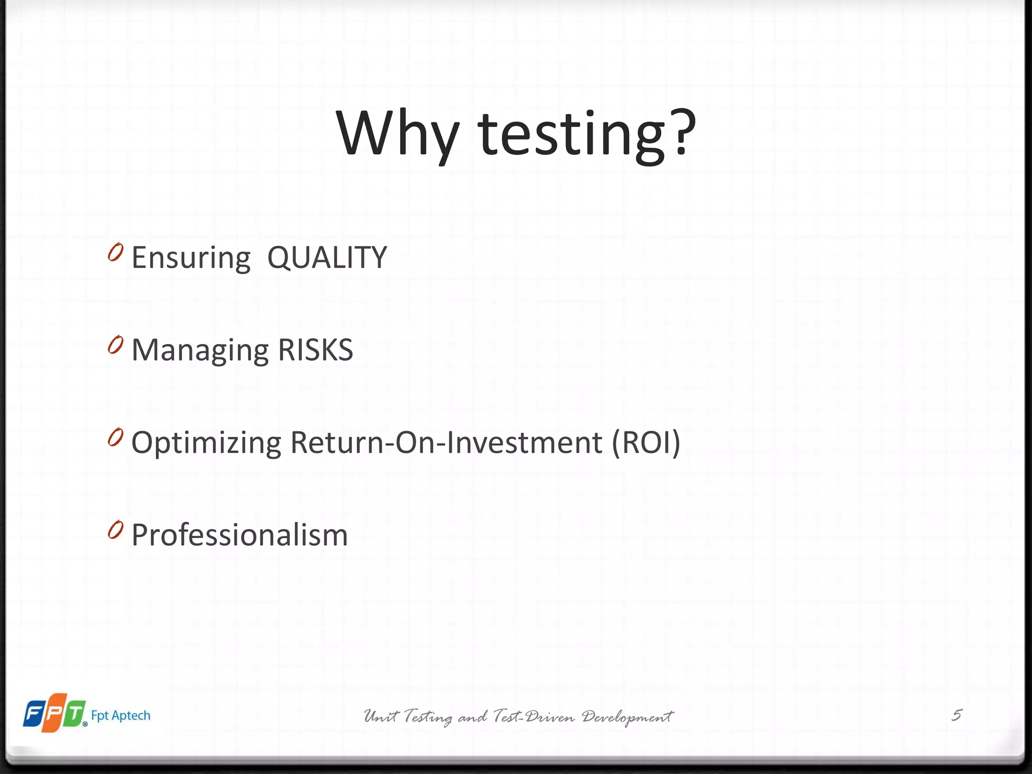 Why testing? Ensuring  QUALITY Managing RISKS Optimizing Return-On-Investment (ROI) Professionalism Unit Testing and Test-Driven Development 