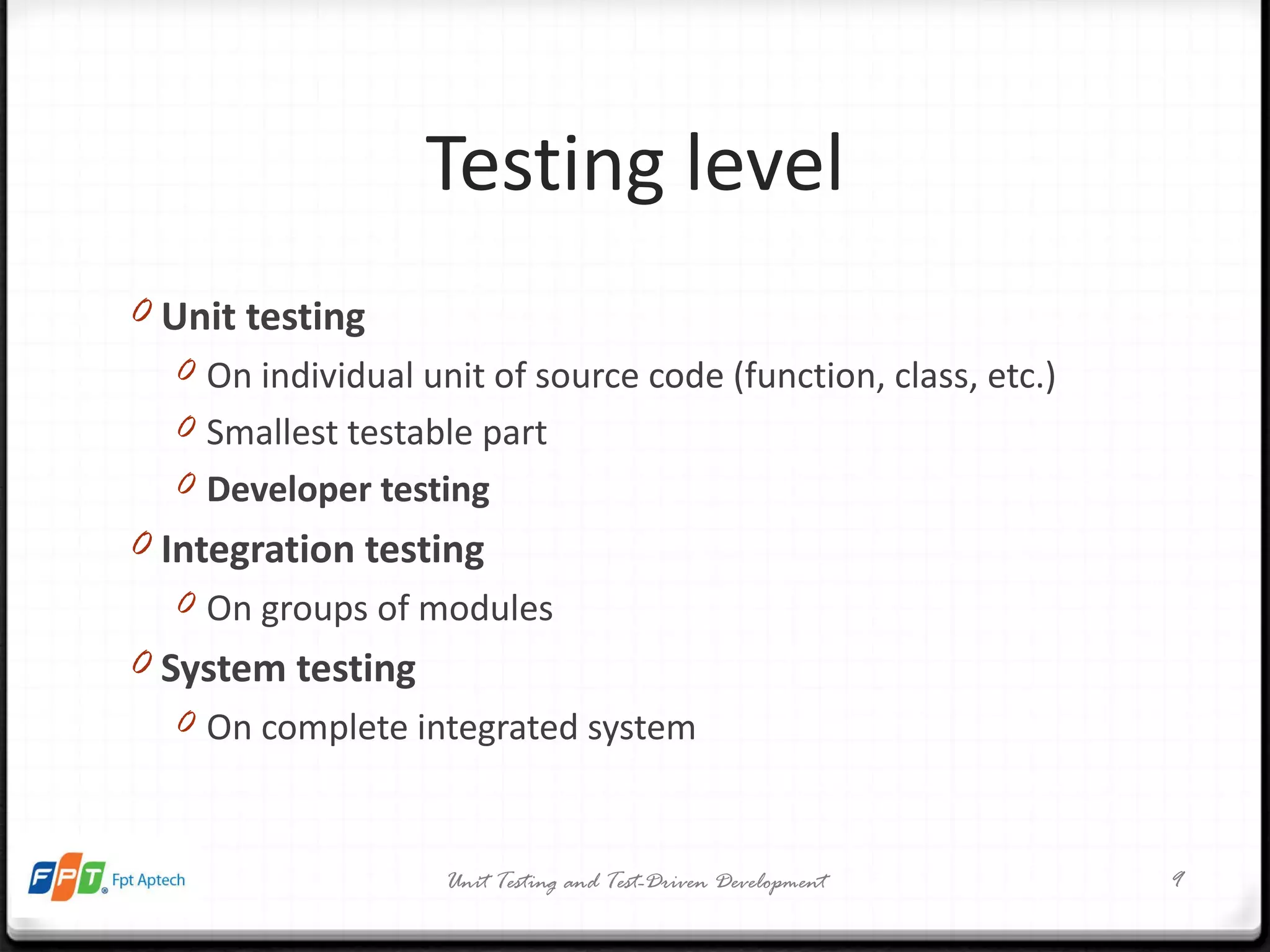 Testing level Unit testing On individual unit of source code (function, class, etc.) Smallest testable part Developer testing Integration testing On groups of modules System testing On complete integrated system Unit Testing and Test-Driven Development 