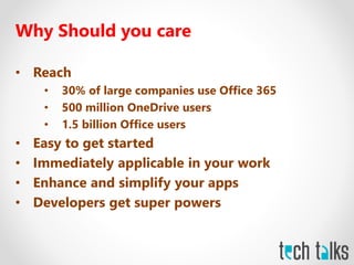 Why Should you care
• Reach
• 30% of large companies use Office 365
• 500 million OneDrive users
• 1.5 billion Office users
• Easy to get started
• Immediately applicable in your work
• Enhance and simplify your apps
• Developers get super powers
 