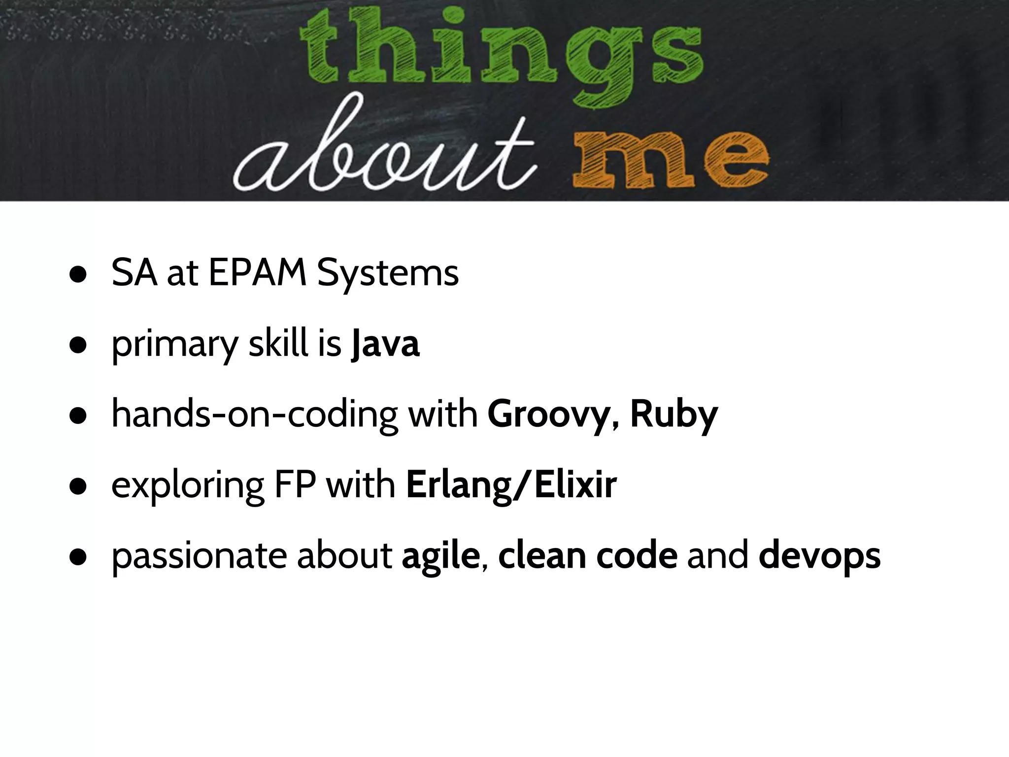 ● SA at EPAM Systems
● primary skill is Java
● hands-on-coding with Groovy, Ruby
● exploring FP with Erlang/Elixir
● passionate about agile, clean code and devops
 