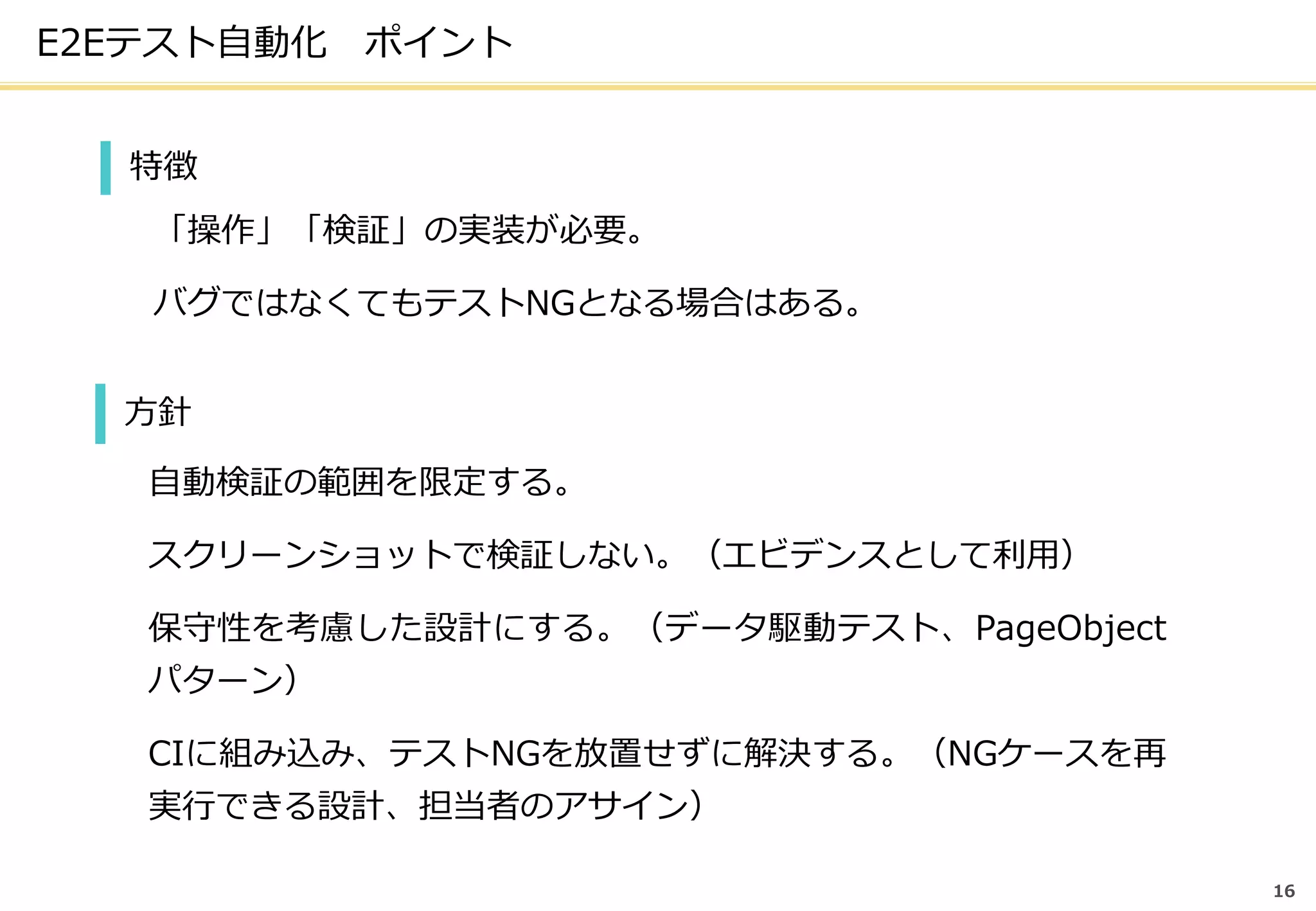 E2Eテスト自動化 ポイント
16
特徴
「操作」「検証」の実装が必要。
バグではなくてもテストNGとなる場合はある。
方針
自動検証の範囲を限定する。
スクリーンショットで検証しない。（エビデンスとして利用）
保守性を考慮した設計にする。（データ駆動テスト、PageObject
パターン）
CIに組み込み、テストNGを放置せずに解決する。（NGケースを再
実行できる設計、担当者のアサイン）
 