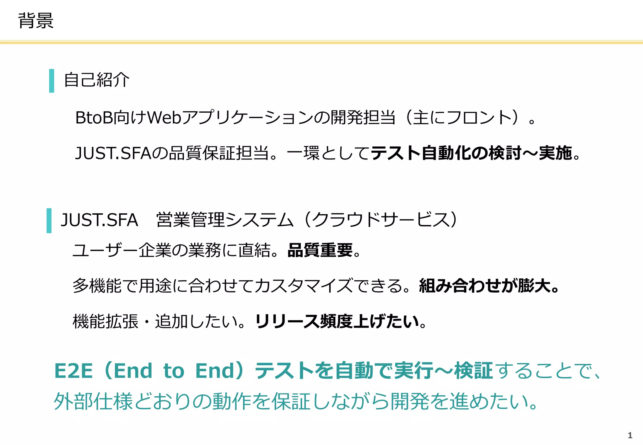 背景
1
自己紹介
BtoB向けWebアプリケーションの開発担当（主にフロント）。
JUST.SFAの品質保証担当。一環としてテスト自動化の検討～実施。
JUST.SFA 営業管理システム（クラウドサービス）
ユーザー企業の業務に直結。品質重要。
多機能で用途に合わせてカスタマイズできる。組み合わせが膨大。
機能拡張・追加したい。リリース頻度上げたい。
E2E（End to End）テストを自動で実行～検証することで、
外部仕様どおりの動作を保証しながら開発を進めたい。
 