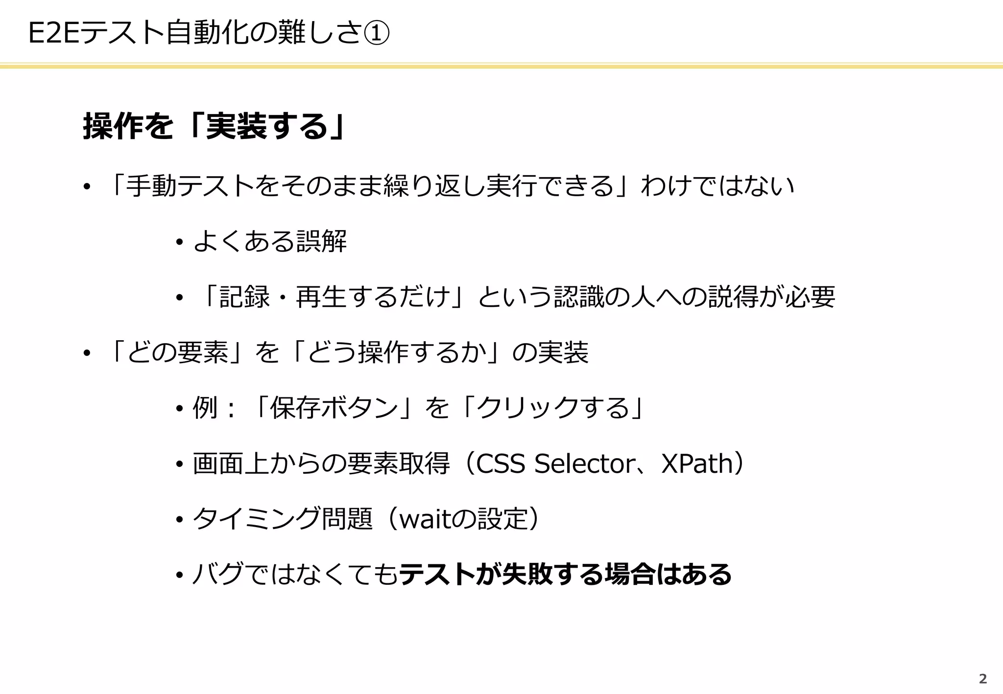 2
E2Eテスト自動化の難しさ①
操作を「実装する」
• 「手動テストをそのまま繰り返し実行できる」わけではない
• よくある誤解
• 「記録・再生するだけ」という認識の人への説得が必要
• 「どの要素」を「どう操作するか」の実装
• 例：「保存ボタン」を「クリックする」
• 画面上からの要素取得（CSS Selector、XPath）
• タイミング問題（waitの設定）
• バグではなくてもテストが失敗する場合はある
 