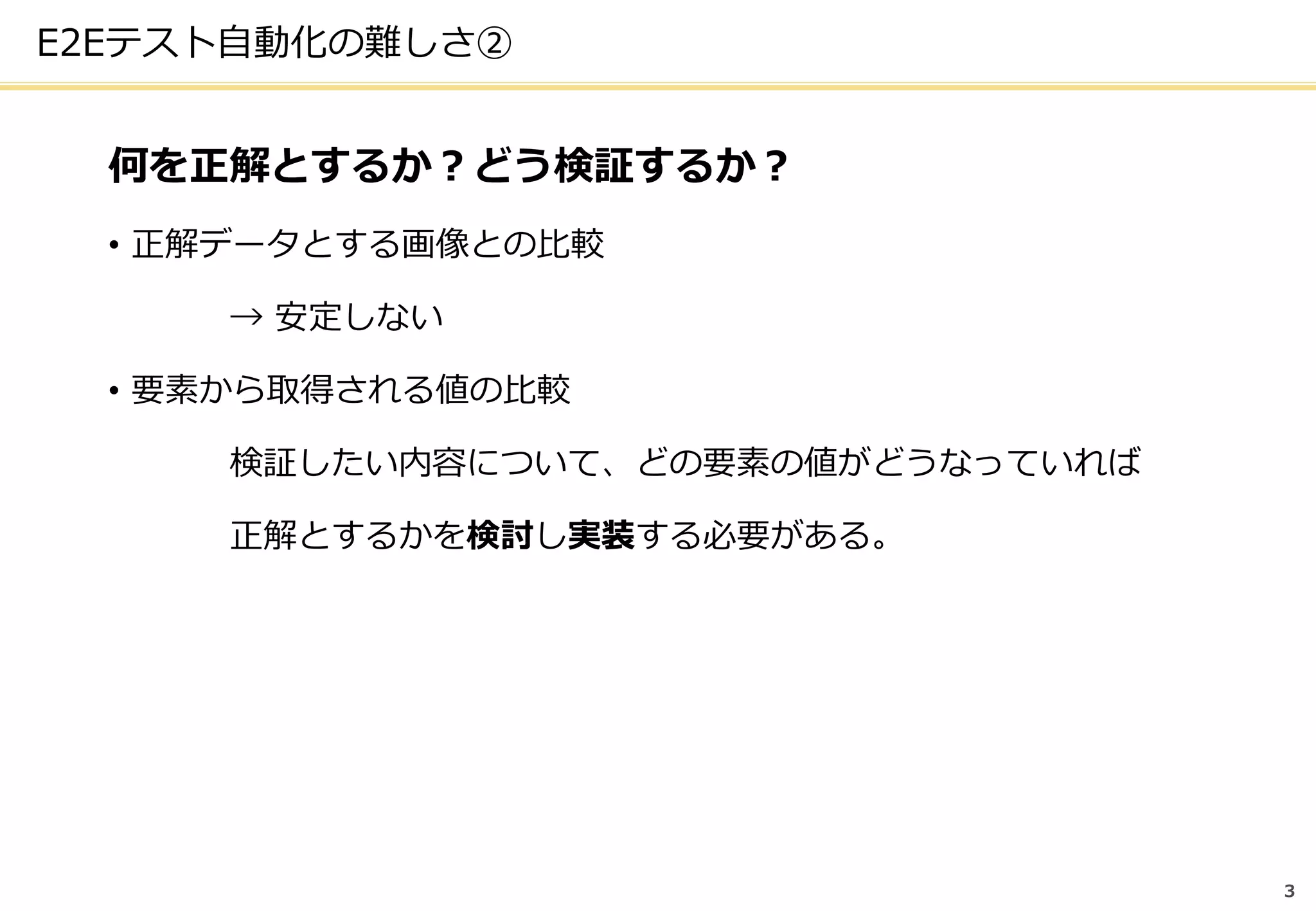 3
E2Eテスト自動化の難しさ②
何を正解とするか？どう検証するか？
• 正解データとする画像との比較
→ 安定しない
• 要素から取得される値の比較
検証したい内容について、どの要素の値がどうなっていれば
正解とするかを検討し実装する必要がある。
 