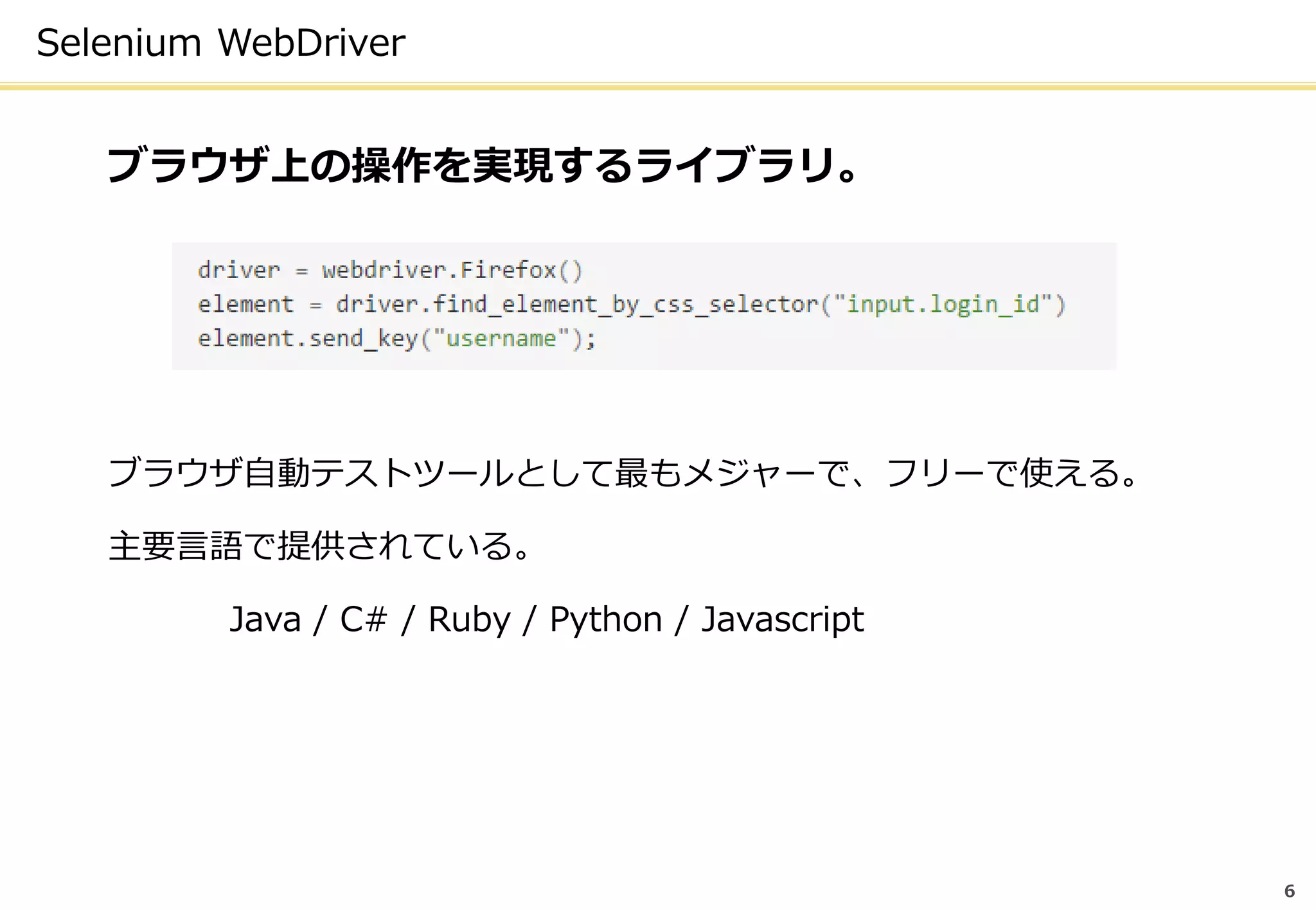 Selenium WebDriver
ブラウザ上の操作を実現するライブラリ。
ブラウザ自動テストツールとして最もメジャーで、フリーで使える。
主要言語で提供されている。
Java / C# / Ruby / Python / Javascript
6
 