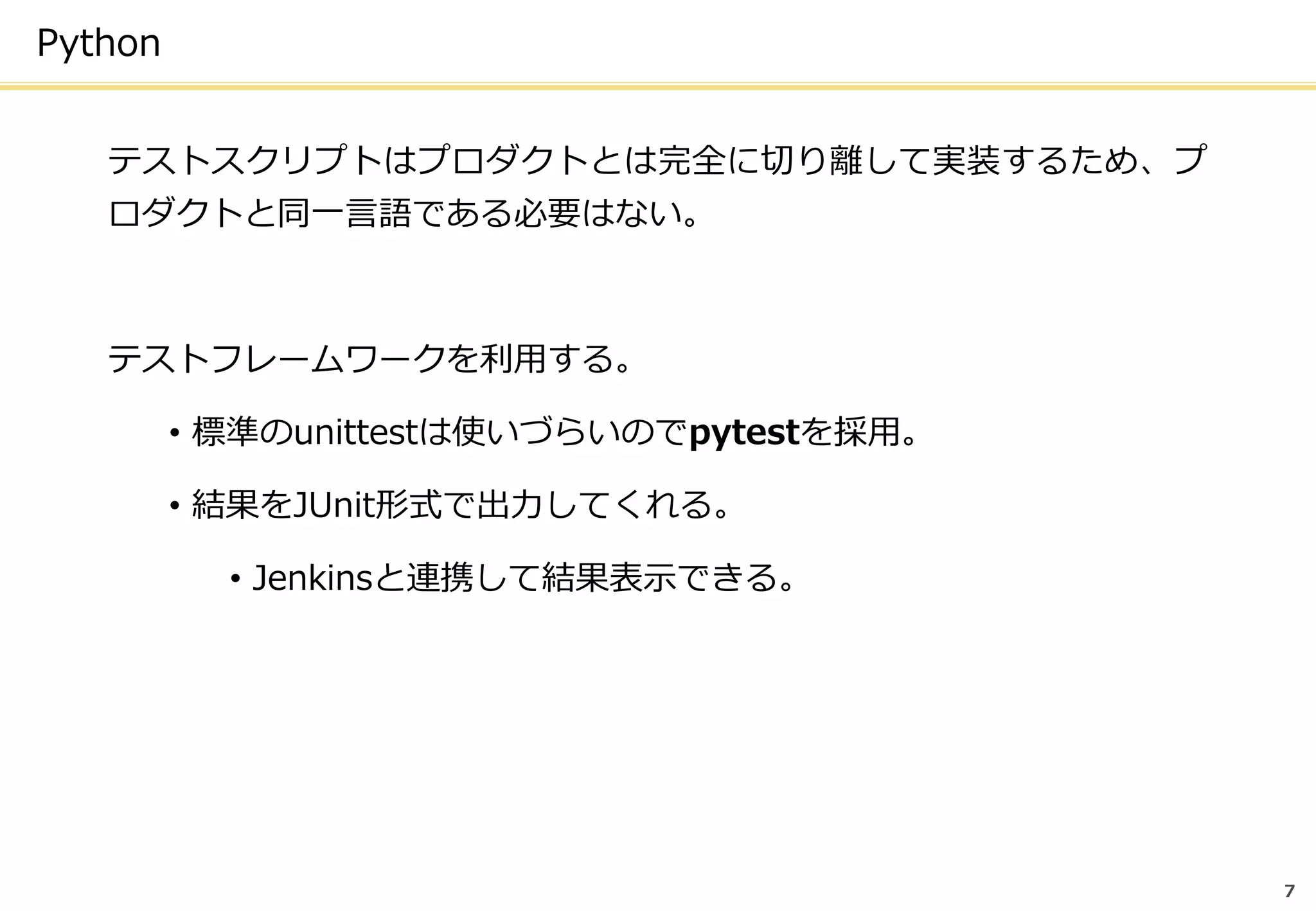 7
Python
テストスクリプトはプロダクトとは完全に切り離して実装するため、プ
ロダクトと同一言語である必要はない。
テストフレームワークを利用する。
• 標準のunittestは使いづらいのでpytestを採用。
• 結果をJUnit形式で出力してくれる。
• Jenkinsと連携して結果表示できる。
 