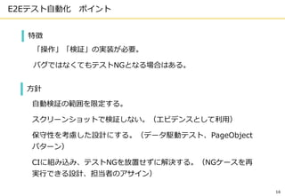 E2Eテスト自動化 ポイント
16
特徴
「操作」「検証」の実装が必要。
バグではなくてもテストNGとなる場合はある。
方針
自動検証の範囲を限定する。
スクリーンショットで検証しない。（エビデンスとして利用）
保守性を考慮した設計にする。（データ駆動テスト、PageObject
パターン）
CIに組み込み、テストNGを放置せずに解決する。（NGケースを再
実行できる設計、担当者のアサイン）
 